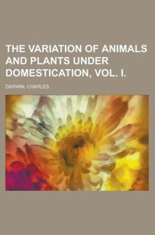 Cover of The Variation of Animals and Plants Under Domestication, Vol. I
