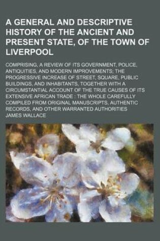 Cover of A General and Descriptive History of the Ancient and Present State, of the Town of Liverpool; Comprising, a Review of Its Government, Police, Antiquities, and Modern Improvements the Progressive Increase of Street, Square, Public Buildings, and Inhabitant