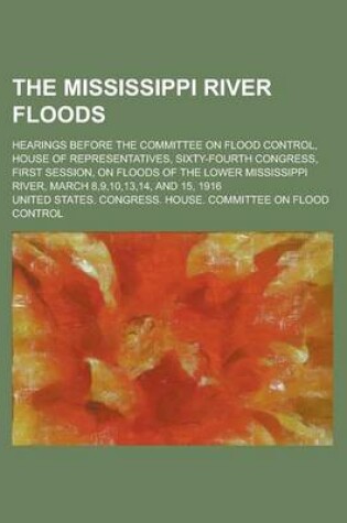 Cover of The Mississippi River Floods; Hearings Before the Committee on Flood Control, House of Representatives, Sixty-Fourth Congress, First Session, on Floods of the Lower Mississippi River, March 8,9,10,13,14, and 15, 1916