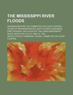 Book cover for The Mississippi River Floods; Hearings Before the Committee on Flood Control, House of Representatives, Sixty-Fourth Congress, First Session, on Floods of the Lower Mississippi River, March 8,9,10,13,14, and 15, 1916