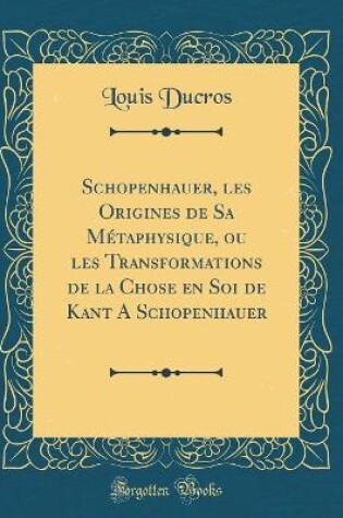 Cover of Schopenhauer, Les Origines de Sa Métaphysique, Ou Les Transformations de la Chose En Soi de Kant a Schopenhauer (Classic Reprint)