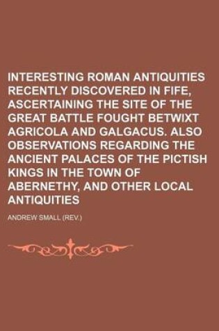 Cover of Interesting Roman Antiquities Recently Discovered in Fife, Ascertaining the Site of the Great Battle Fought Betwixt Agricola and Galgacus. Also Observations Regarding the Ancient Palaces of the Pictish Kings in the Town of Abernethy, and Other Local