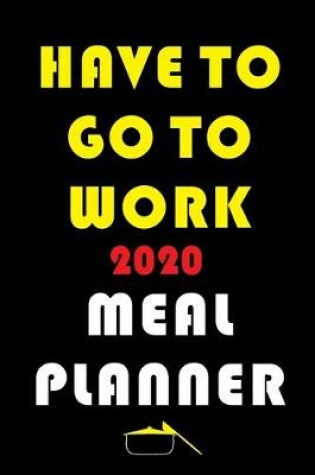 Cover of Have To Go To Work 2020 Meal Planner