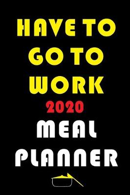 Book cover for Have To Go To Work 2020 Meal Planner