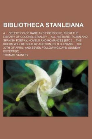 Cover of Bibliotheca Stanleiana; A Selection of Rare and Fine Books, from the Library of Colonel Stanley All His Rare Italian and Spanish Poetry, Novels and Romances [Etc.] the Books Will Be Sold by Auction, by R.H. Evans the 30th of April, and Seven Followin
