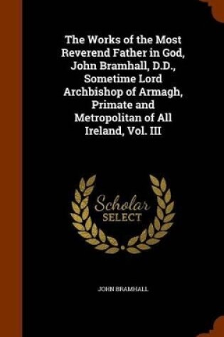 Cover of The Works of the Most Reverend Father in God, John Bramhall, D.D., Sometime Lord Archbishop of Armagh, Primate and Metropolitan of All Ireland, Vol. III