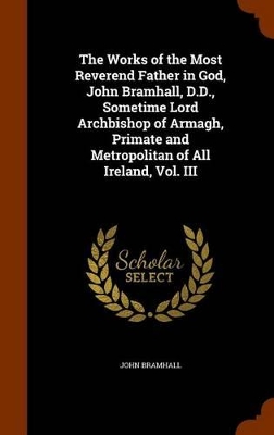 Book cover for The Works of the Most Reverend Father in God, John Bramhall, D.D., Sometime Lord Archbishop of Armagh, Primate and Metropolitan of All Ireland, Vol. III