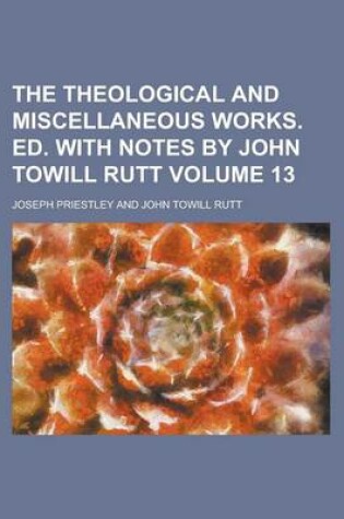 Cover of The Theological and Miscellaneous Works. Ed. with Notes by John Towill Rutt Volume 13