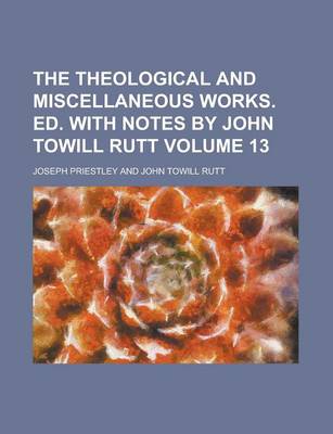 Book cover for The Theological and Miscellaneous Works. Ed. with Notes by John Towill Rutt Volume 13