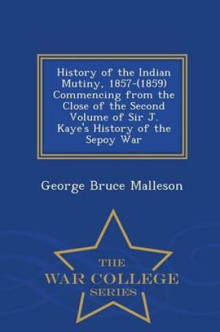 Cover of History of the Indian Mutiny, 1857-(1859) Commencing from the Close of the Second Volume of Sir J. Kaye's History of the Sepoy War - War College Series