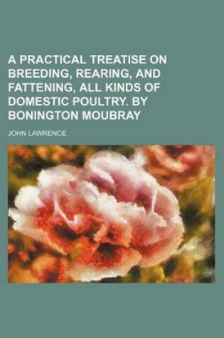 Cover of A Practical Treatise on Breeding, Rearing, and Fattening, All Kinds of Domestic Poultry. by Bonington Moubray