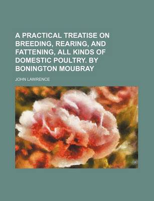 Book cover for A Practical Treatise on Breeding, Rearing, and Fattening, All Kinds of Domestic Poultry. by Bonington Moubray