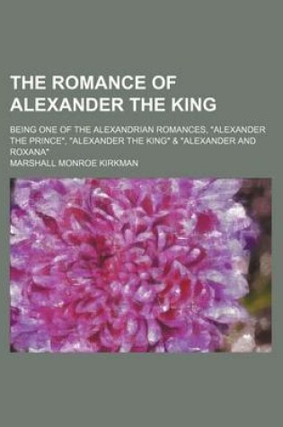 Cover of The Romance of Alexander the King; Being One of the Alexandrian Romances, Alexander the Prince, Alexander the King & Alexander and Roxana