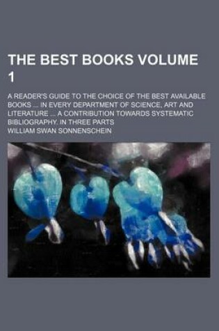 Cover of The Best Books; A Reader's Guide to the Choice of the Best Available Books in Every Department of Science, Art and Literature a Contribution Towards Systematic Bibliography. in Three Parts Volume 1