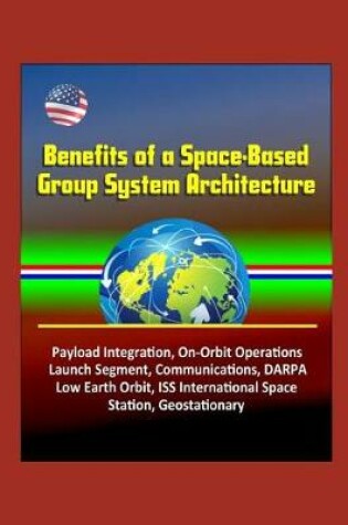 Cover of Benefits of a Space-Based Group System Architecture - Payload Integration, On-Orbit Operations, Launch Segment, Communications, DARPA, Low Earth Orbit, ISS International Space Station, Geostationary