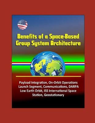 Book cover for Benefits of a Space-Based Group System Architecture - Payload Integration, On-Orbit Operations, Launch Segment, Communications, DARPA, Low Earth Orbit, ISS International Space Station, Geostationary