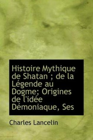 Cover of Histoire Mythique de Shatan; de La Legende Au Dogme; Origines de L'Idee Demoniaque, Ses