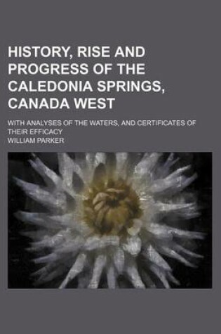 Cover of History, Rise and Progress of the Caledonia Springs, Canada West; With Analyses of the Waters, and Certificates of Their Efficacy