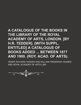 Book cover for A Catalogue of the Books in the Library of the Royal Academy of Arts, London. [By H.R. Tedder]. [With Suppl. Entitled] a Catalogue of Books Added Between 1877 and 1900. (Roy. Acad. of Arts).