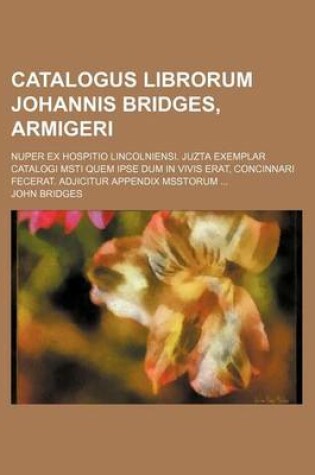 Cover of Catalogus Librorum Johannis Bridges, Armigeri; Nuper Ex Hospitio Lincolniensi. Juzta Exemplar Catalogi Msti Quem Ipse Dum in Vivis Erat, Concinnari Fecerat. Adjicitur Appendix Msstorum