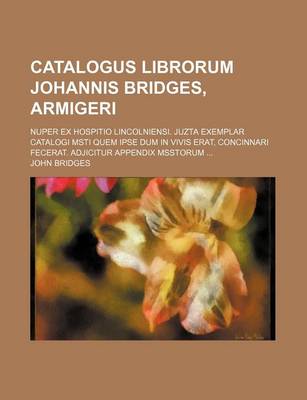 Book cover for Catalogus Librorum Johannis Bridges, Armigeri; Nuper Ex Hospitio Lincolniensi. Juzta Exemplar Catalogi Msti Quem Ipse Dum in Vivis Erat, Concinnari Fecerat. Adjicitur Appendix Msstorum