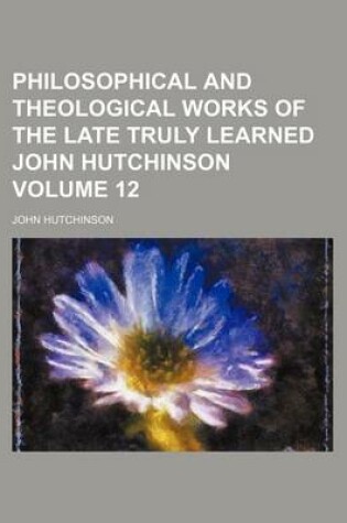 Cover of Philosophical and Theological Works of the Late Truly Learned John Hutchinson Volume 12