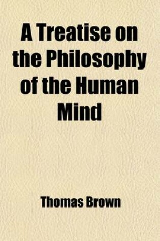 Cover of A Treatise on the Philosophy of the Human Mind (Volume 1); Being the Lectures of the Late Thomas Brown, M.D. Abridged, and Distributed According to