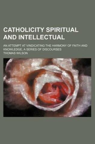 Cover of Catholicity Spiritual and Intellectual; An Attempt at Vindicating the Harmony of Faith and Knowledge, a Series of Discourses