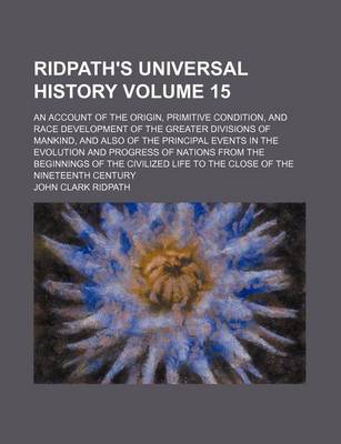 Book cover for Ridpath's Universal History Volume 15; An Account of the Origin, Primitive Condition, and Race Development of the Greater Divisions of Mankind, and Also of the Principal Events in the Evolution and Progress of Nations from the Beginnings of the Civilized L