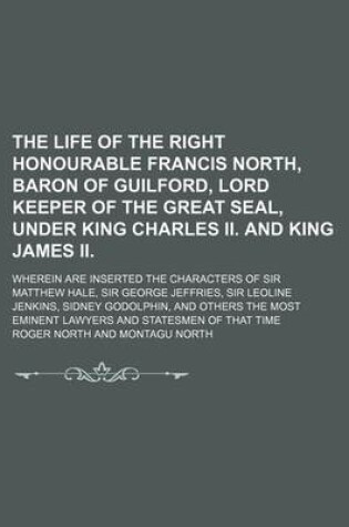 Cover of The Life of the Right Honourable Francis North, Baron of Guilford, Lord Keeper of the Great Seal, Under King Charles II. and King James II; Wherein Are Inserted the Characters of Sir Matthew Hale, Sir George Jeffries, Sir Leoline Jenkins,