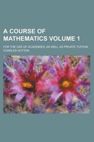 Cover of A Course of Mathematics; For the Use of Academies, as Well as Private Tuition Volume 1