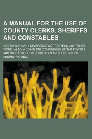 Cover of A Manual for the Use of County Clerks, Sheriffs and Constables; Containing Many New Forms Not Found in Any Other Work