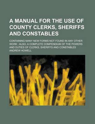 Book cover for A Manual for the Use of County Clerks, Sheriffs and Constables; Containing Many New Forms Not Found in Any Other Work