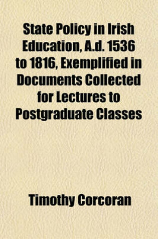 Cover of State Policy in Irish Education, A.D. 1536 to 1816, Exemplified in Documents Collected for Lectures to Postgraduate Classes