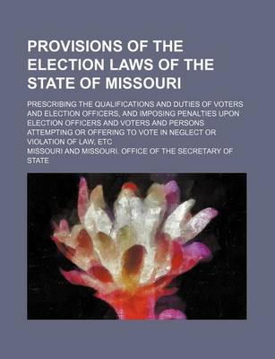 Book cover for Provisions of the Election Laws of the State of Missouri; Prescribing the Qualifications and Duties of Voters and Election Officers, and Imposing Penalties Upon Election Officers and Voters and Persons Attempting or Offering to Vote in Neglect or Violatio