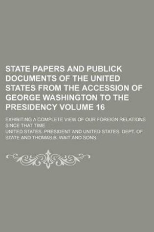 Cover of State Papers and Publick Documents of the United States from the Accession of George Washington to the Presidency Volume 16; Exhibiting a Complete View of Our Foreign Relations Since That Time