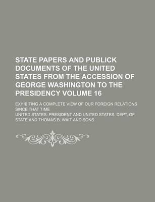 Book cover for State Papers and Publick Documents of the United States from the Accession of George Washington to the Presidency Volume 16; Exhibiting a Complete View of Our Foreign Relations Since That Time