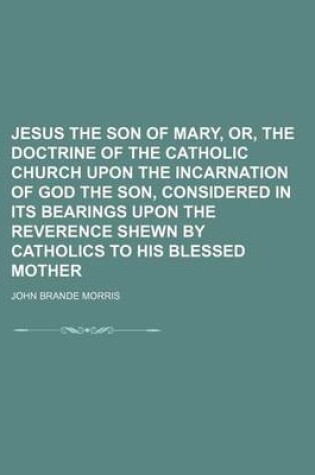 Cover of Jesus the Son of Mary, Or, the Doctrine of the Catholic Church Upon the Incarnation of God the Son, Considered in Its Bearings Upon the Reverence Shewn by Catholics to His Blessed Mother