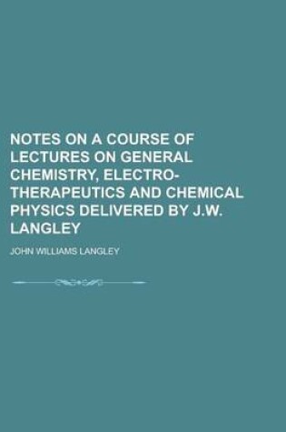 Cover of Notes on a Course of Lectures on General Chemistry, Electro-Therapeutics and Chemical Physics Delivered by J.W. Langley