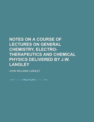 Book cover for Notes on a Course of Lectures on General Chemistry, Electro-Therapeutics and Chemical Physics Delivered by J.W. Langley