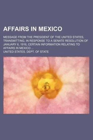 Cover of Affairs in Mexico; Message from the President of the United States, Transmitting, in Response to a Senate Resolution of January 6, 1916, Certain Information Relating to Affairs in Mexico