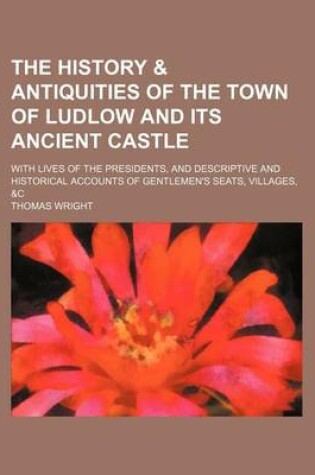 Cover of The History & Antiquities of the Town of Ludlow and Its Ancient Castle; With Lives of the Presidents, and Descriptive and Historical Accounts of Gentlemen's Seats, Villages, &C