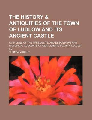 Book cover for The History & Antiquities of the Town of Ludlow and Its Ancient Castle; With Lives of the Presidents, and Descriptive and Historical Accounts of Gentlemen's Seats, Villages, &C