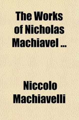 Cover of The Works of Nicholas Machiavel Volume 3; Translated from the Originals Illustrated with Notes, Annotations, Dissertations, and Several New Plans on the Art of War,