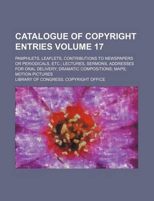 Book cover for Catalogue of Copyright Entries Volume 17; Pamphlets, Leaflets, Contributions to Newspapers or Periodicals, Etc. Lectures, Sermons, Addresses for Oral Delivery Dramatic Compositions Maps Motion Pictures