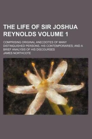 Cover of The Life of Sir Joshua Reynolds; Comprising Original Anecdotes of Many Distinguished Persons, His Contemporaries and a Brief Analysis of His Discourses Volume 1