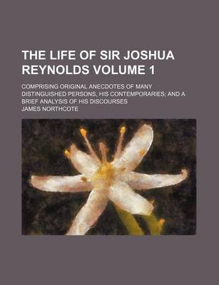 Book cover for The Life of Sir Joshua Reynolds; Comprising Original Anecdotes of Many Distinguished Persons, His Contemporaries and a Brief Analysis of His Discourses Volume 1