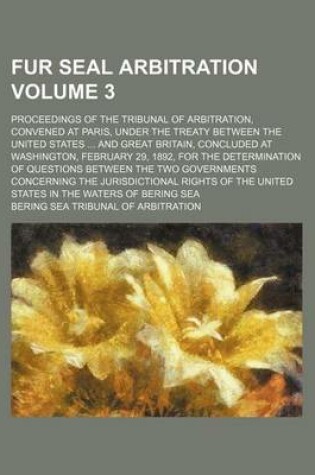 Cover of Fur Seal Arbitration Volume 3; Proceedings of the Tribunal of Arbitration, Convened at Paris, Under the Treaty Between the United States and Great Bri