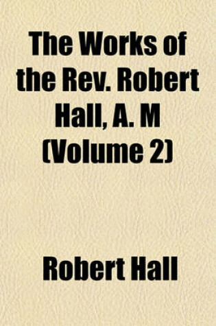 Cover of The Works of the REV. Robert Hall, A. M (Volume 2)