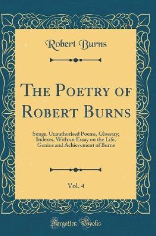 Cover of The Poetry of Robert Burns, Vol. 4: Songs, Unauthorised Poems, Glossary; Indexes, With an Essay on the Life, Genius and Achievement of Burns (Classic Reprint)